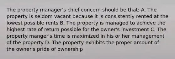 The property manager's chief concern should be that: A. The property is seldom vacant because it is consistently rented at the lowest possible rents B. The property is managed to achieve the highest rate of return possible for the owner's investment C. The property manger's time is maximized in his or her management of the property D. The property exhibits the proper amount of the owner's pride of ownership