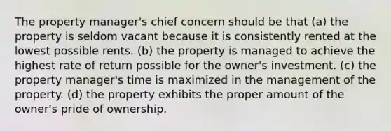 The property manager's chief concern should be that (a) the property is seldom vacant because it is consistently rented at the lowest possible rents. (b) the property is managed to achieve the highest rate of return possible for the owner's investment. (c) the property manager's time is maximized in the management of the property. (d) the property exhibits the proper amount of the owner's pride of ownership.