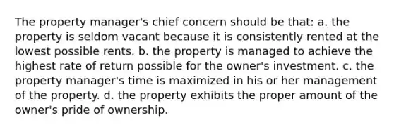 The property manager's chief concern should be that: a. the property is seldom vacant because it is consistently rented at the lowest possible rents. b. the property is managed to achieve the highest rate of return possible for the owner's investment. c. the property manager's time is maximized in his or her management of the property. d. the property exhibits the proper amount of the owner's pride of ownership.