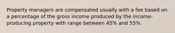 Property managers are compensated usually with a fee based on a percentage of the gross income produced by the income-producing property with range between 45% and 55%.