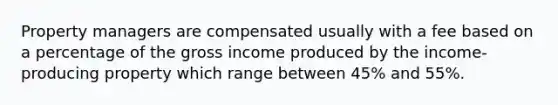 Property managers are compensated usually with a fee based on a percentage of the gross income produced by the income-producing property which range between 45% and 55%.