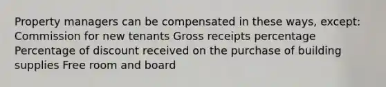 Property managers can be compensated in these ways, except: Commission for new tenants Gross receipts percentage Percentage of discount received on the purchase of building supplies Free room and board