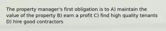 The property manager's first obligation is to A) maintain the value of the property B) earn a profit C) find high quality tenants D) hire good contractors