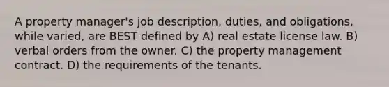 A property manager's job description, duties, and obligations, while varied, are BEST defined by A) real estate license law. B) verbal orders from the owner. C) the property management contract. D) the requirements of the tenants.