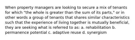 When property managers are looking to secure a mix of tenants for which "the whole is greater than the sum of its parts," or in other words a group of tenants that shares similar characteristics such that the experience of living together is mutually beneficial, they are seeking what is referred to as: a. rehabilitation b. permanence potential c. adaptive reuse d. synergism