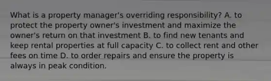 What is a property manager's overriding responsibility? A. to protect the property owner's investment and maximize the owner's return on that investment B. to find new tenants and keep rental properties at full capacity C. to collect rent and other fees on time D. to order repairs and ensure the property is always in peak condition.