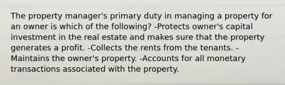 The property manager's primary duty in managing a property for an owner is which of the following? -Protects owner's capital investment in the real estate and makes sure that the property generates a profit. -Collects the rents from the tenants. -Maintains the owner's property. -Accounts for all monetary transactions associated with the property.