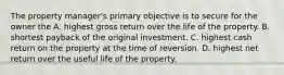 The property manager's primary objective is to secure for the owner the A. highest gross return over the life of the property. B. shortest payback of the original investment. C. highest cash return on the property at the time of reversion. D. highest net return over the useful life of the property.