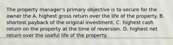 The property manager's primary objective is to secure for the owner the A. highest gross return over the life of the property. B. shortest payback of the original investment. C. highest cash return on the property at the time of reversion. D. highest net return over the useful life of the property.