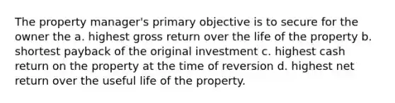 The property manager's primary objective is to secure for the owner the a. highest gross return over the life of the property b. shortest payback of the original investment c. highest cash return on the property at the time of reversion d. highest net return over the useful life of the property.