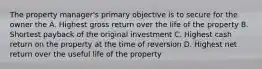 The property manager's primary objective is to secure for the owner the A. Highest gross return over the life of the property B. Shortest payback of the original investment C. Highest cash return on the property at the time of reversion D. Highest net return over the useful life of the property