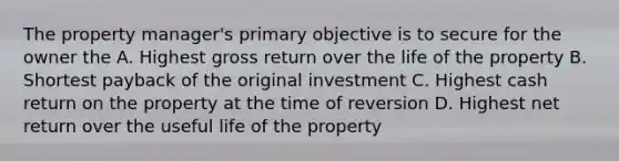 The property manager's primary objective is to secure for the owner the A. Highest gross return over the life of the property B. Shortest payback of the original investment C. Highest cash return on the property at the time of reversion D. Highest net return over the useful life of the property