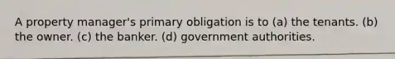 A property manager's primary obligation is to (a) the tenants. (b) the owner. (c) the banker. (d) government authorities.