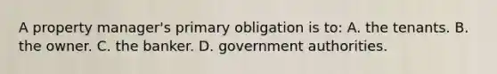 A property manager's primary obligation is to: A. the tenants. B. the owner. C. the banker. D. government authorities.