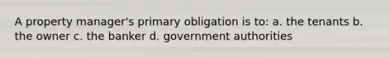 A property manager's primary obligation is to: a. the tenants b. the owner c. the banker d. government authorities