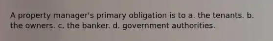 A property manager's primary obligation is to a. the tenants. b. the owners. c. the banker. d. government authorities.