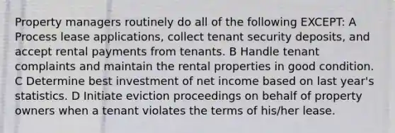 Property managers routinely do all of the following EXCEPT: A Process lease applications, collect tenant security deposits, and accept rental payments from tenants. B Handle tenant complaints and maintain the rental properties in good condition. C Determine best investment of net income based on last year's statistics. D Initiate eviction proceedings on behalf of property owners when a tenant violates the terms of his/her lease.