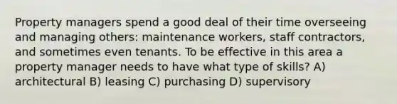 Property managers spend a good deal of their time overseeing and managing others: maintenance workers, staff contractors, and sometimes even tenants. To be effective in this area a property manager needs to have what type of skills? A) architectural B) leasing C) purchasing D) supervisory