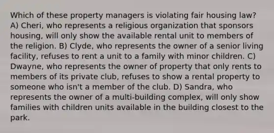 Which of these property managers is violating fair housing law? A) Cheri, who represents a religious organization that sponsors housing, will only show the available rental unit to members of the religion. B) Clyde, who represents the owner of a senior living facility, refuses to rent a unit to a family with minor children. C) Dwayne, who represents the owner of property that only rents to members of its private club, refuses to show a rental property to someone who isn't a member of the club. D) Sandra, who represents the owner of a multi-building complex, will only show families with children units available in the building closest to the park.