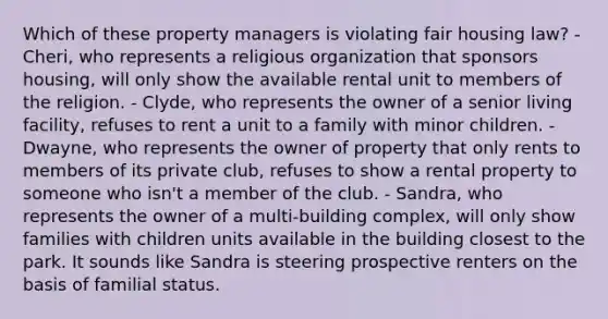 Which of these property managers is violating fair housing law? - Cheri, who represents a religious organization that sponsors housing, will only show the available rental unit to members of the religion. - Clyde, who represents the owner of a senior living facility, refuses to rent a unit to a family with minor children. - Dwayne, who represents the owner of property that only rents to members of its private club, refuses to show a rental property to someone who isn't a member of the club. - Sandra, who represents the owner of a multi-building complex, will only show families with children units available in the building closest to the park. It sounds like Sandra is steering prospective renters on the basis of familial status.