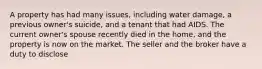 A property has had many issues, including water damage, a previous owner's suicide, and a tenant that had AIDS. The current owner's spouse recently died in the home, and the property is now on the market. The seller and the broker have a duty to disclose