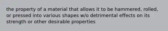 the property of a material that allows it to be hammered, rolled, or pressed into various shapes w/o detrimental effects on its strength or other desirable properties