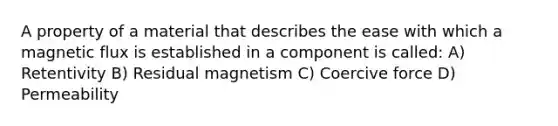 A property of a material that describes the ease with which a magnetic flux is established in a component is called: A) Retentivity B) Residual magnetism C) Coercive force D) Permeability