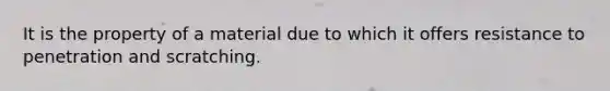 It is the property of a material due to which it offers resistance to penetration and scratching.
