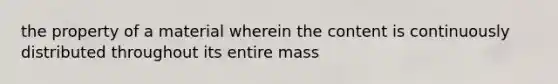 the property of a material wherein the content is continuously distributed throughout its entire mass