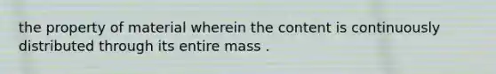 the property of material wherein the content is continuously distributed through its entire mass .