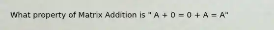 What property of Matrix Addition is " A + 0 = 0 + A = A"