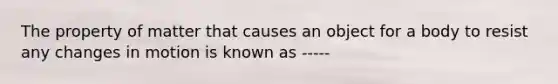 The property of matter that causes an object for a body to resist any changes in motion is known as -----