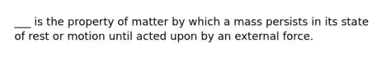 ___ is the property of matter by which a mass persists in its state of rest or motion until acted upon by an external force.