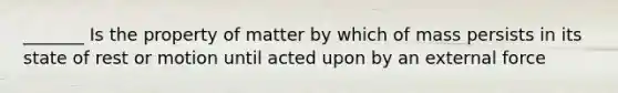 _______ Is the property of matter by which of mass persists in its state of rest or motion until acted upon by an external force