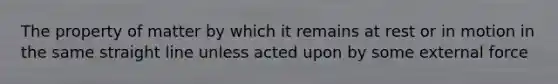 The property of matter by which it remains at rest or in motion in the same straight line unless acted upon by some external force