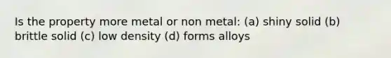 Is the property more metal or non metal: (a) shiny solid (b) brittle solid (c) low density (d) forms alloys