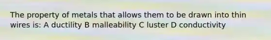 The property of metals that allows them to be drawn into thin wires is: A ductility B malleability C luster D conductivity