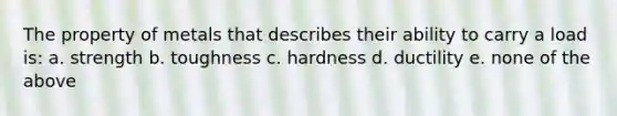 The property of metals that describes their ability to carry a load is: a. strength b. toughness c. hardness d. ductility e. none of the above