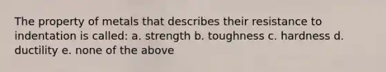 The property of metals that describes their resistance to indentation is called: a. strength b. toughness c. hardness d. ductility e. none of the above