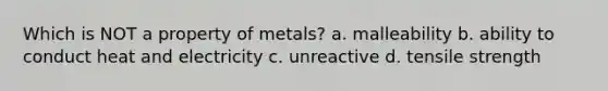 Which is NOT a property of metals? a. malleability b. ability to conduct heat and electricity c. unreactive d. tensile strength