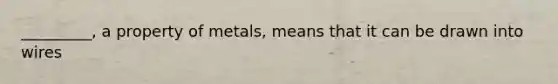 _________, a property of metals, means that it can be drawn into wires