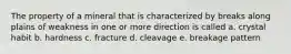 The property of a mineral that is characterized by breaks along plains of weakness in one or more direction is called a. crystal habit b. hardness c. fracture d. cleavage e. breakage pattern