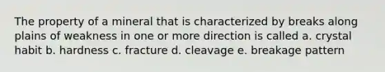 The property of a mineral that is characterized by breaks along plains of weakness in one or more direction is called a. crystal habit b. hardness c. fracture d. cleavage e. breakage pattern