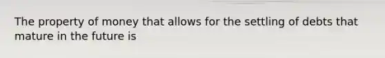 The property of money that allows for the settling of debts that mature in the future is