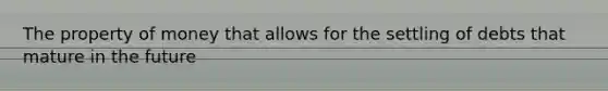 The property of money that allows for the settling of debts that mature in the future