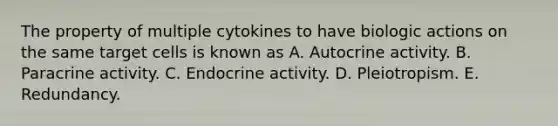 The property of multiple cytokines to have biologic actions on the same target cells is known as A. Autocrine activity. B. Paracrine activity. C. Endocrine activity. D. Pleiotropism. E. Redundancy.