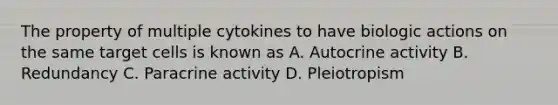 The property of multiple cytokines to have biologic actions on the same target cells is known as A. Autocrine activity B. Redundancy C. Paracrine activity D. Pleiotropism