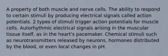 A property of both muscle and nerve cells. The ability to respond to certain stimuli by producing electrical signals called action potentials. 2 types of stimuli trigger action potentials for muscle cells. Autorhythmic electrical signals arising in the muscular tissue itself, as in the heart's pacemaker. Chemical stimuli such as neurotransmitters released by neurons, hormones distributed by the blood, or even local changes in pH.