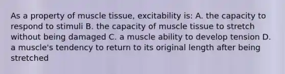 As a property of muscle tissue, excitability is: A. the capacity to respond to stimuli B. the capacity of muscle tissue to stretch without being damaged C. a muscle ability to develop tension D. a muscle's tendency to return to its original length after being stretched