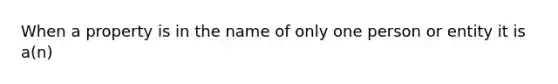 When a property is in the name of only one person or entity it is a(n)